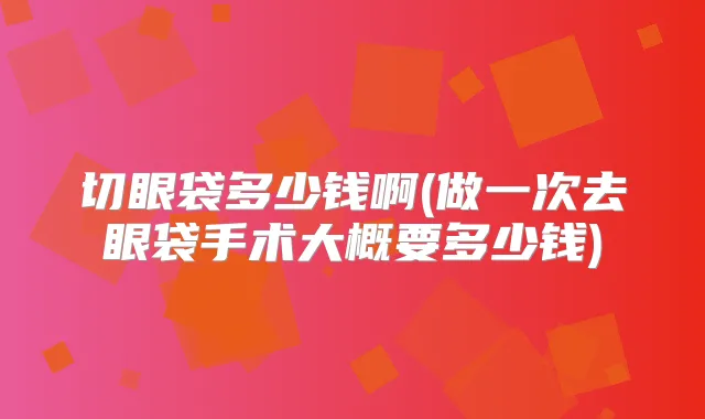 切眼袋多少钱啊(做一次去眼袋手术大概要多少钱)