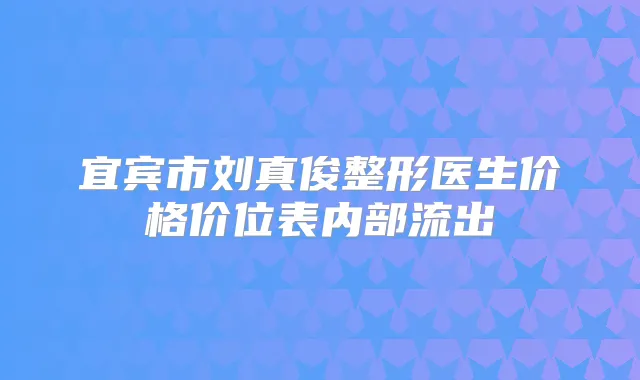 宜宾市刘真俊整形医生价格价位表内部流出