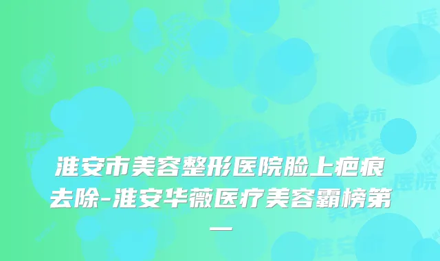 淮安市美容整形医院脸上疤痕去除-淮安华薇医疗美容霸榜第一