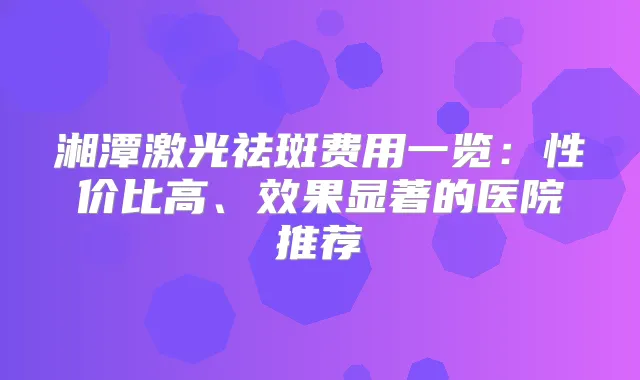 湘潭激光祛斑费用一览:性价比高、效果显著的医院推荐