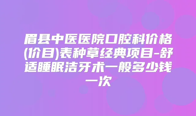 眉县中医医院口腔科价格(价目)表种草经典项目-舒适睡眠洁牙术一般多少钱一次