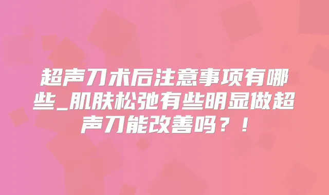 超声刀术后注意事项有哪些_肌肤松弛有些明显做超声刀能吗？!