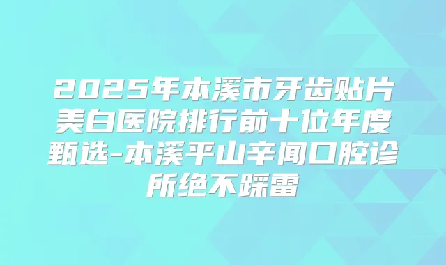 2025年本溪市牙齿贴片美白医院排行前十位年度甄选-本溪平山辛闻口腔诊所绝不踩雷