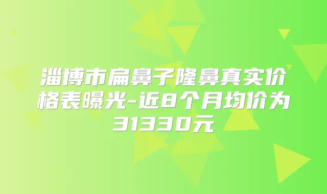 淄博市扁鼻子隆鼻真实价格表曝光-近8个月均价为31330元