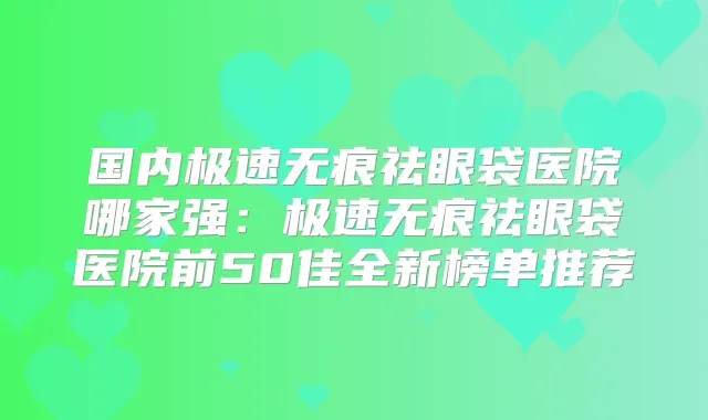 国内极速无痕祛眼袋医院哪家强：极速无痕祛眼袋医院前50佳全新榜单推荐