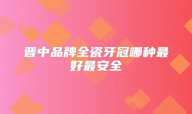 晋中品牌全瓷牙冠哪种好安全