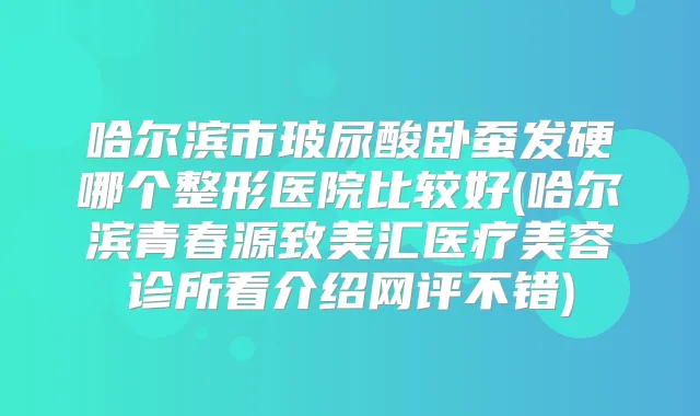 哈尔滨市玻尿酸卧蚕发硬哪个整形医院比较好(哈尔滨青春源致美汇医疗美容诊所看介绍网评不错)