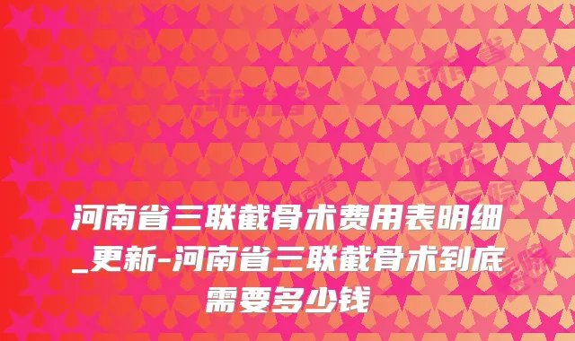 河南省三联截骨术费用表明细_更新-河南省三联截骨术到底需要多少钱