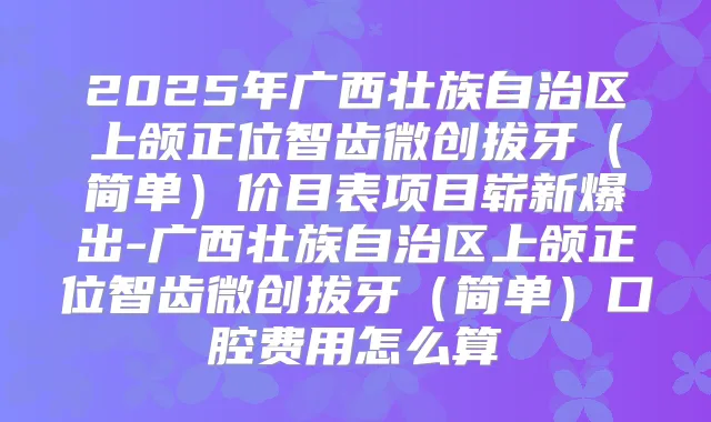 2025年广西壮族自治区上颌正位智齿微创拔牙（简单）价目表项目崭新爆出-广西壮族自治区上颌正位智齿微创拔牙（简单）口腔费用怎么算