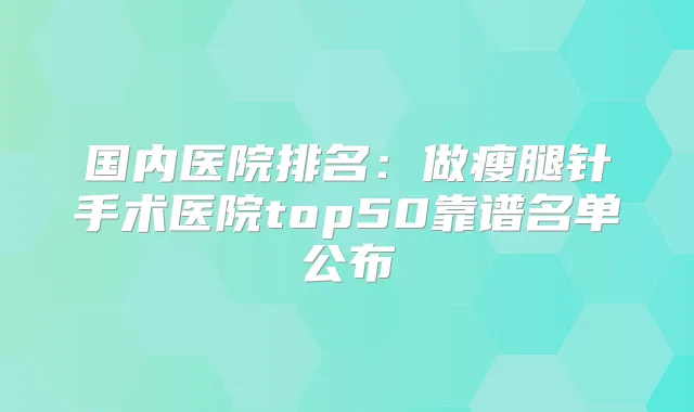 国内医院排名：做瘦腿针手术医院top50靠谱名单公布