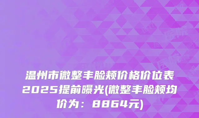 温州市微整丰脸颊价格价位表2025提前曝光(微整丰脸颊均价为：8864元)