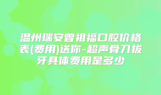 温州瑞安曾祖福口腔价格表(费用)送你-超声骨刀拔牙具体费用是多少