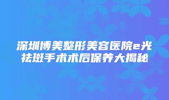 深圳博美整形美容医院e光祛斑手术术后保养大揭秘