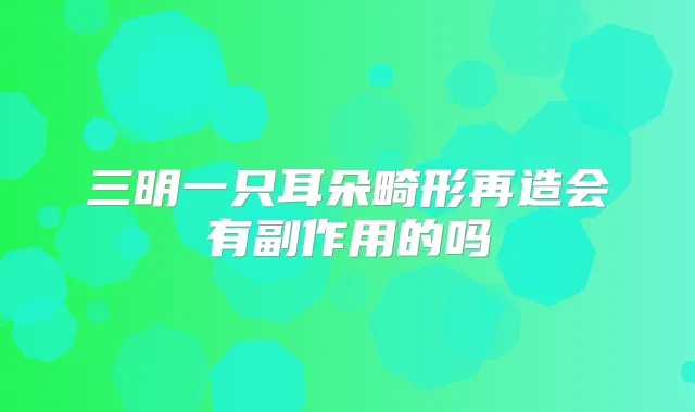 三明一只耳朵畸形再造会有副作用的吗