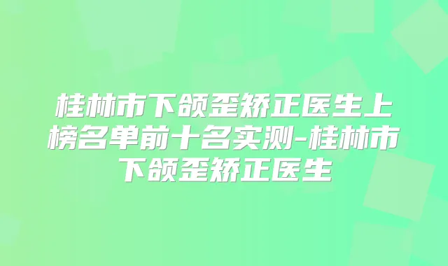 桂林市下颌歪矫正医生上榜名单前十名实测-桂林市下颌歪矫正医生