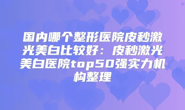 国内哪个整形医院皮秒激光美白比较好：皮秒激光美白医院top50强实力机构整理