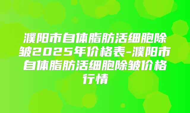 濮阳市自体脂肪活细胞除皱2025年价格表-濮阳市自体脂肪活细胞除皱价格行情