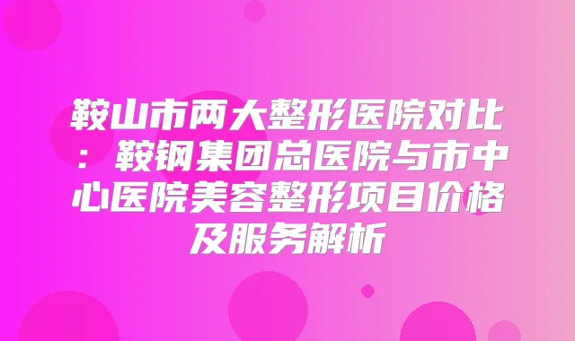 鞍山市两大整形医院对比：鞍钢集团总医院与市中心医院美容整形项目价格及服务解析