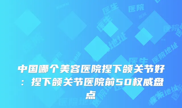 中国哪个美容医院捏下颌关节好：捏下颌关节医院前50盘点