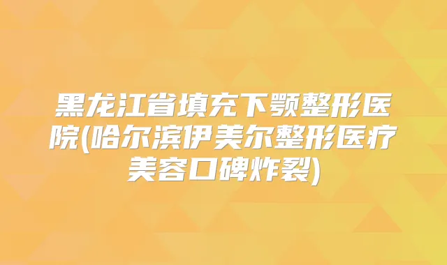 黑龙江省填充下颚整形医院(哈尔滨伊美尔整形医疗美容口碑炸裂)