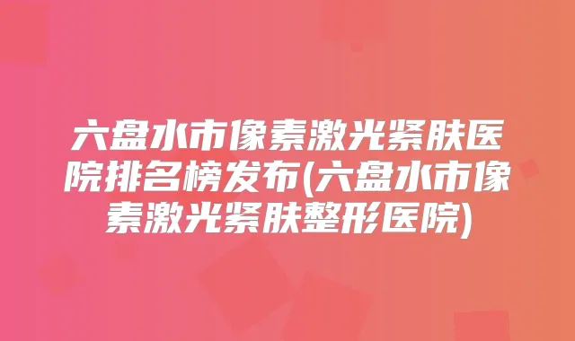 六盘水市像素激光紧肤医院排名榜发布(六盘水市像素激光紧肤整形医院)