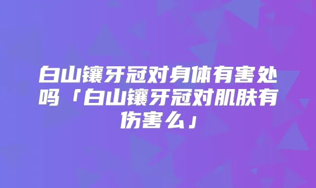 白山镶牙冠对身体有害处吗「白山镶牙冠对肌肤有伤害么」