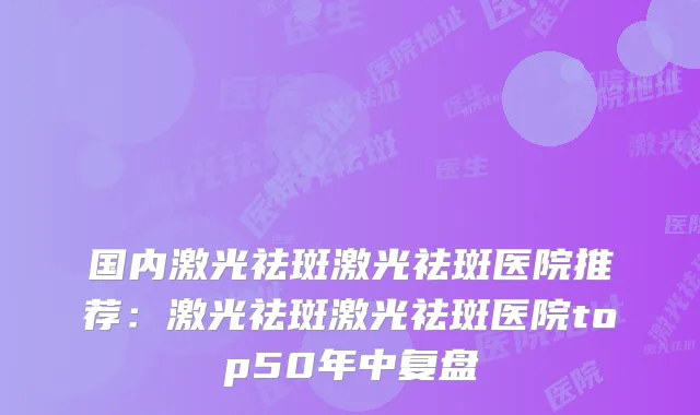 国内激光祛斑激光祛斑医院推荐:激光祛斑激光祛斑医院top50年中复盘