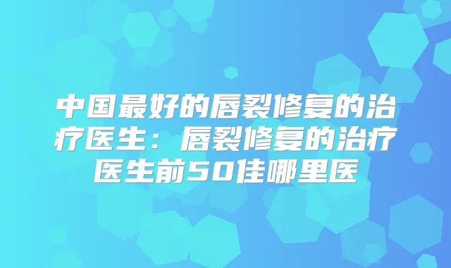 中国好的唇裂修复的医生:唇裂修复的医生前50佳哪里医