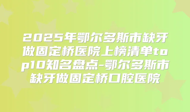 2025年鄂尔多斯市缺牙做固定桥医院上榜清单top10知名盘点-鄂尔多斯市缺牙做固定桥口腔医院