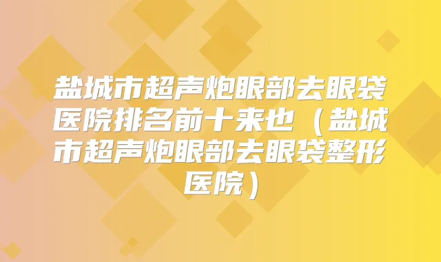 盐城市超声炮眼部去眼袋医院排名前十来也(盐城市超声炮眼部去眼袋整形医院)