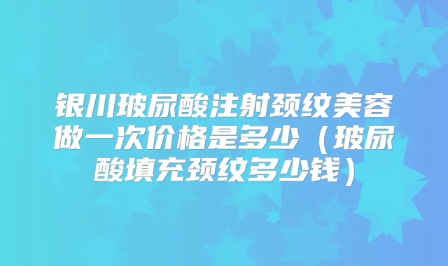 银川玻尿酸注射颈纹美容做一次价格是多少(玻尿酸填充颈纹多少钱)