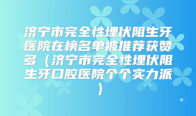 济宁市完全性埋伏阻生牙医院在榜名单被推荐获赞多(济宁市完全性埋伏阻生牙口腔医院个个实力派)