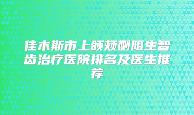 佳木斯市上颌颊侧阻生智齿医院排名及医生推荐
