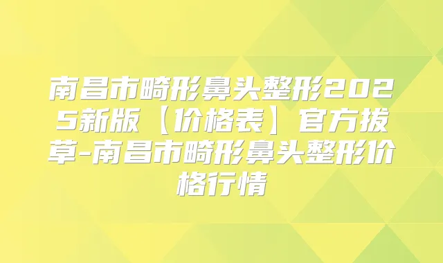 南昌市畸形鼻头整形2025新版【价格表】官方拔草-南昌市畸形鼻头整形价格行情