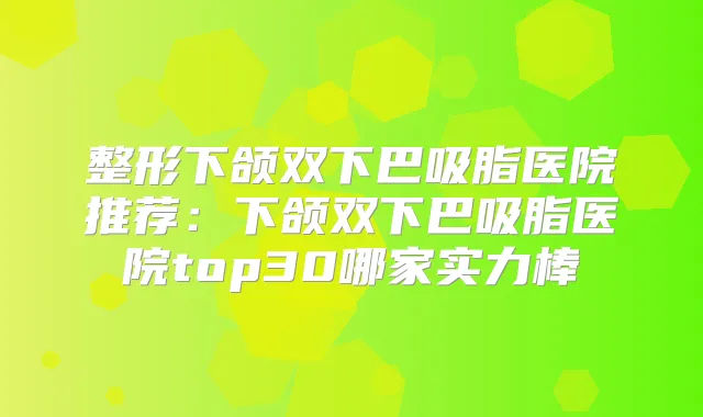整形下颌双下巴吸脂医院推荐：下颌双下巴吸脂医院top30哪家实力棒