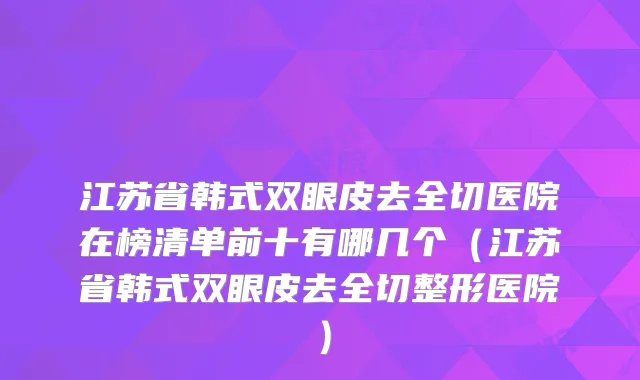 江苏省韩式双眼皮去全切医院在榜清单前十有哪几个（江苏省韩式双眼皮去全切整形医院）
