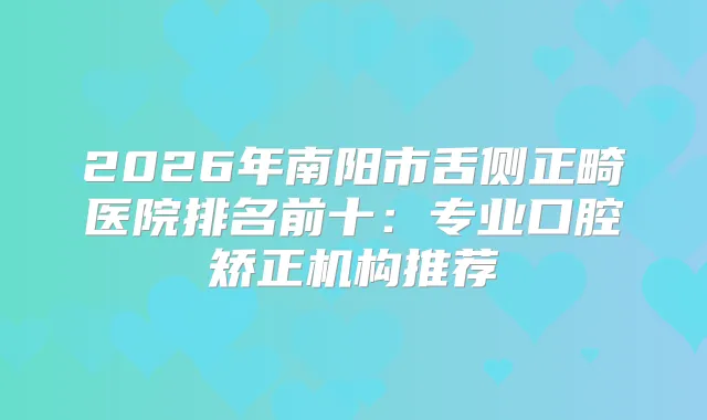 2026年南阳市舌侧正畸医院排名前十：专业口腔矫正机构推荐