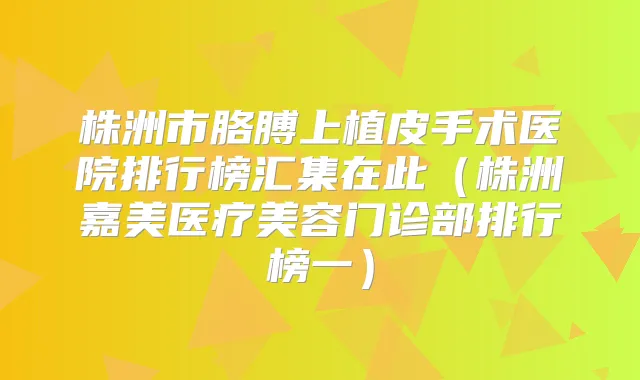 株洲市胳膊上植皮手术医院排行榜汇集在此（株洲嘉美医疗美容门诊部排行榜一）