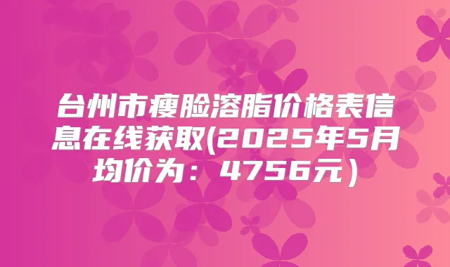 台州市瘦脸溶脂价格表信息在线获取(2025年5月均价为:4756元)