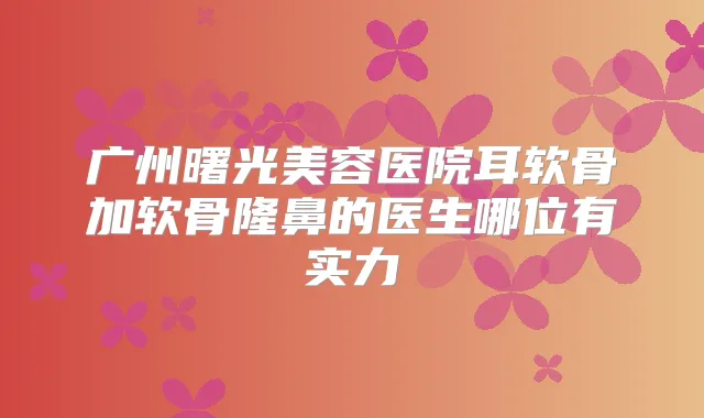 广州曙光美容医院耳软骨加软骨隆鼻的医生哪位有实力