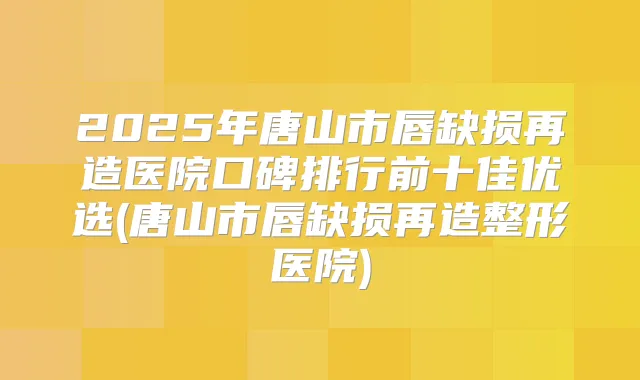 2025年唐山市唇缺损再造医院口碑排行前十佳优选(唐山市唇缺损再造整形医院)