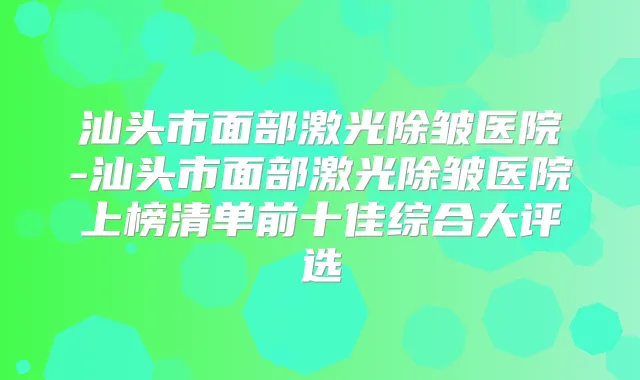 汕头市面部激光除皱医院-汕头市面部激光除皱医院上榜清单前十佳综合大评选