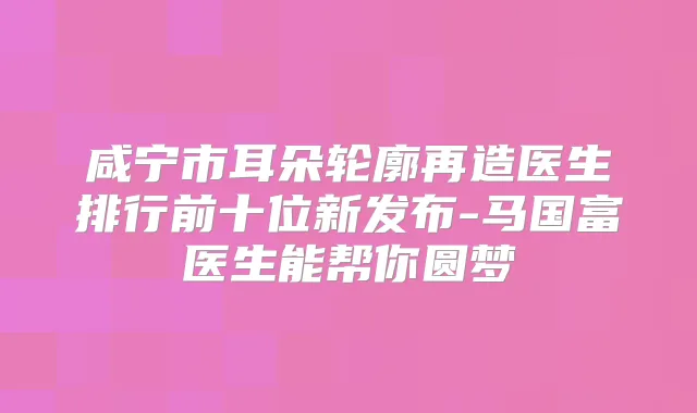 咸宁市耳朵轮廓再造医生排行前十位新发布-马国富医生能帮你圆梦