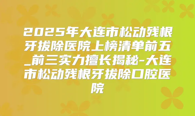 2025年大连市松动残根牙拔除医院上榜清单前五_前三实力擅长揭秘-大连市松动残根牙拔除口腔医院
