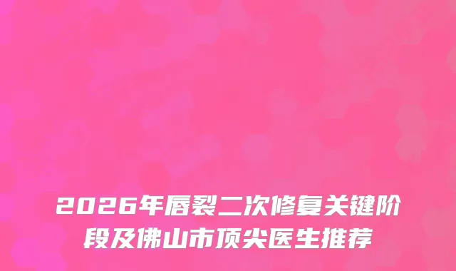 2026年唇裂二次修复关键阶段及佛山市医生推荐
