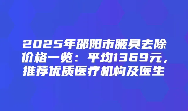 2025年邵阳市腋臭去除价格一览:平均1369元,推荐优质医疗机构及医生