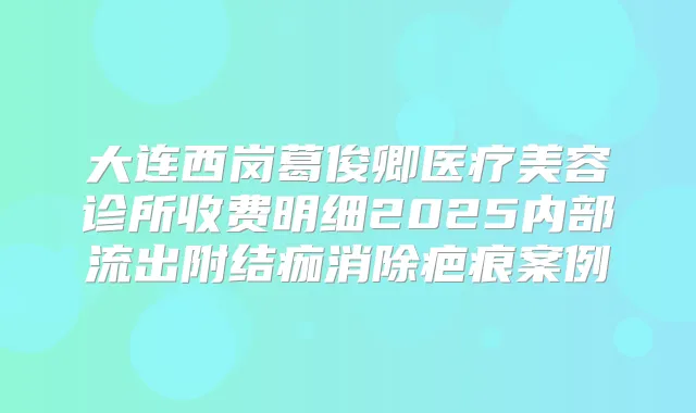 大连西岗葛俊卿医疗美容诊所收费明细2025内部流出附结痂消除疤痕案例