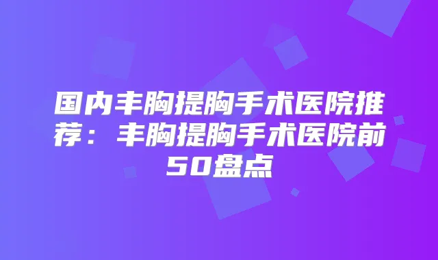 国内丰胸提胸手术医院推荐：丰胸提胸手术医院前50盘点