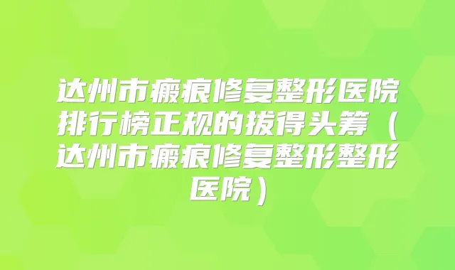 达州市瘢痕修复整形医院排行榜正规的拔得头筹（达州市瘢痕修复整形整形医院）