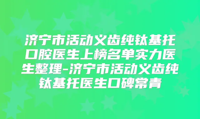 济宁市活动义齿纯钛基托口腔医生上榜名单实力医生整理-济宁市活动义齿纯钛基托医生口碑常青